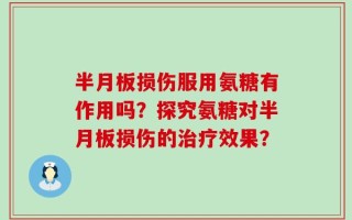 半月板损伤服用氨糖有作用吗？探究氨糖对半月板损伤的治疗效果？