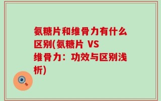 氨糖片和维骨力有什么区别(氨糖片 VS 维骨力：功效与区别浅析)