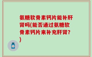 氨糖软骨素钙片能补肝肾吗(能否通过氨糖软骨素钙片来补充肝肾？)