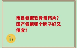 南昌氨糖软骨素钙片？国产氨糖哪个牌子好又便宜？