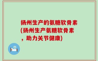 扬州生产的氨糖软骨素(扬州生产氨糖软骨素，助力关节健康)