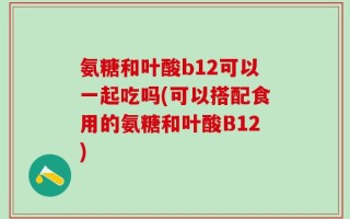氨糖和叶酸b12可以一起吃吗(可以搭配食用的氨糖和叶酸B12)
