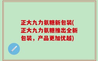 正大九力氨糖新包装(正大九力氨糖推出全新包装，产品更加优越)