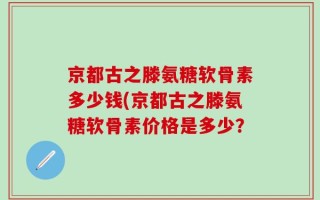 京都古之滕氨糖软骨素多少钱(京都古之滕氨糖软骨素价格是多少？