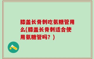 膝盖长骨刺吃氨糖管用么(膝盖长骨刺适合使用氨糖管吗？)