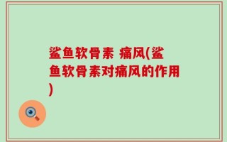 鲨鱼软骨素 痛风(鲨鱼软骨素对痛风的作用)