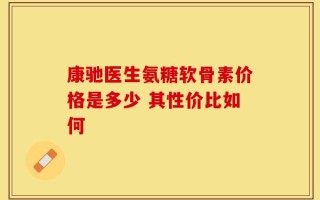 康驰医生氨糖软骨素价格是多少 其性价比如何