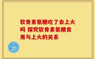软骨素氨糖吃了会上火吗 探究软骨素氨糖食用与上火的关系