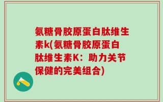 氨糖骨胶原蛋白肽维生素k(氨糖骨胶原蛋白肽维生素K：助力关节保健的完美组合)