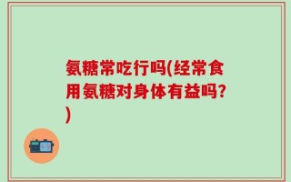 氨糖常吃行吗(经常食用氨糖对身体有益吗？)