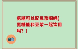 氨糖可以配豆浆喝吗(氨糖能和豆浆一起饮用吗？)