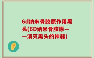 6d纳米骨胶原作用黑头(6D纳米骨胶原——消灭黑头的神器)