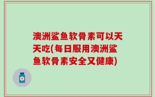 澳洲鲨鱼软骨素可以天天吃(每日服用澳洲鲨鱼软骨素安全又健康)