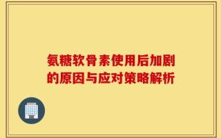氨糖软骨素使用后加剧的原因与应对策略解析