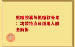 氨糖胶囊与氨糖软骨素：功效特点及适用人群全解析