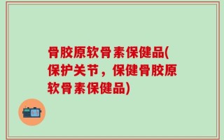 骨胶原软骨素保健品(保护关节，保健骨胶原软骨素保健品)