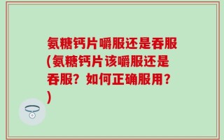 氨糖钙片嚼服还是吞服(氨糖钙片该嚼服还是吞服？如何正确服用？)