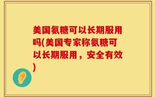 美国氨糖可以长期服用吗(美国专家称氨糖可以长期服用，安全有效)