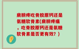 肩膀疼吃骨胶原钙还是氨糖软骨素(肩膀疼痛，吃骨胶原钙还是氨糖软骨素是否更有效？)