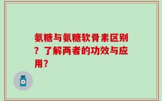 氨糖与氨糖软骨素区别？了解两者的功效与应用？