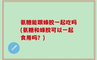 氨糖能跟蜂胶一起吃吗(氨糖和蜂胶可以一起食用吗？)