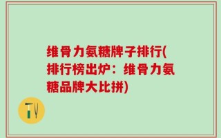 维骨力氨糖牌子排行(排行榜出炉：维骨力氨糖品牌大比拼)