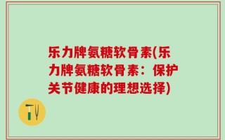 乐力牌氨糖软骨素(乐力牌氨糖软骨素：保护关节健康的理想选择)