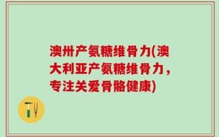 澳卅产氨糖维骨力(澳大利亚产氨糖维骨力，专注关爱骨骼健康)