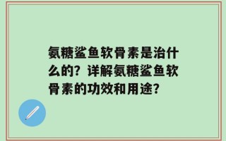 氨糖鲨鱼软骨素是治什么的？详解氨糖鲨鱼软骨素的功效和用途？