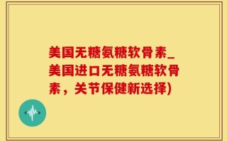 美国无糖氨糖软骨素_美国进口无糖氨糖软骨素，关节保健新选择)