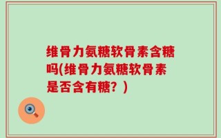 维骨力氨糖软骨素含糖吗(维骨力氨糖软骨素是否含有糖？)