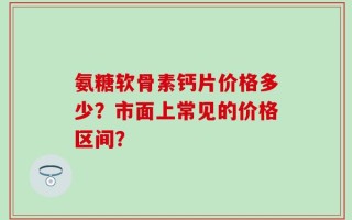 氨糖软骨素钙片价格多少？市面上常见的价格区间？