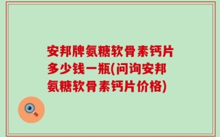 安邦牌氨糖软骨素钙片多少钱一瓶(问询安邦氨糖软骨素钙片价格)
