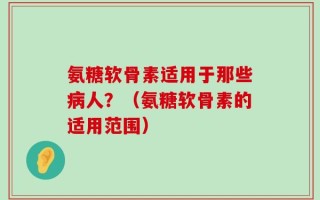 氨糖软骨素适用于那些病人？（氨糖软骨素的适用范围）