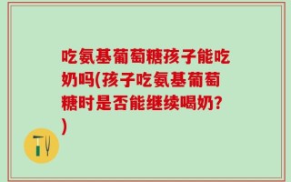 吃氨基葡萄糖孩子能吃奶吗(孩子吃氨基葡萄糖时是否能继续喝奶？)