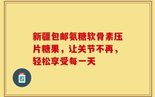新疆包邮氨糖软骨素压片糖果，让关节不再，轻松享受每一天