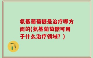 氨基葡萄糖是治疗哪方面的(氨基葡萄糖可用于什么治疗领域？)