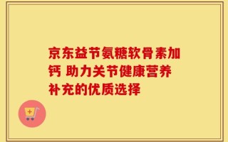 京东益节氨糖软骨素加钙 助力关节健康营养补充的优质选择