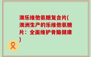 澳乐维他氨糖复合片(澳洲生产的乐维他氨糖片：全面维护骨骼健康)