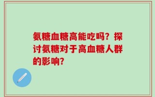 氨糖血糖高能吃吗？探讨氨糖对于高血糖人群的影响？