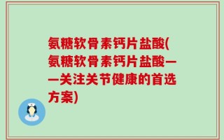 氨糖软骨素钙片盐酸(氨糖软骨素钙片盐酸——关注关节健康的首选方案)