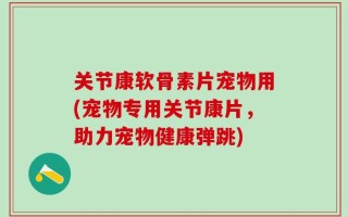 关节康软骨素片宠物用(宠物专用关节康片，助力宠物健康弹跳)