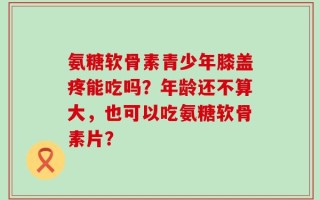 氨糖软骨素青少年膝盖疼能吃吗？年龄还不算大，也可以吃氨糖软骨素片？