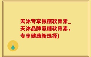 天沐专享氨糖软骨素_天沐品牌氨糖软骨素，专享健康新选择)