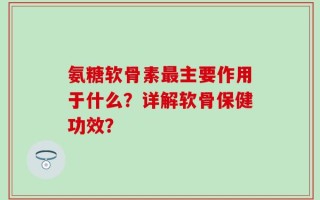 氨糖软骨素最主要作用于什么？详解软骨保健功效？