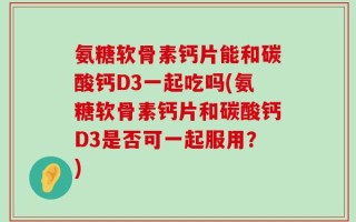 氨糖软骨素钙片能和碳酸钙D3一起吃吗(氨糖软骨素钙片和碳酸钙D3是否可一起服用？)
