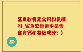 鲨鱼软骨素含钙和氨糖吗_鲨鱼软骨素中是否含有钙和氨糖成分？)