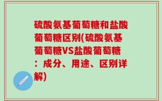 硫酸氨基葡萄糖和盐酸葡萄糖区别(硫酸氨基葡萄糖VS盐酸葡萄糖：成分、用途、区别详解)