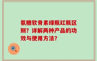 氨糖软骨素绿瓶红瓶区别？详解两种产品的功效与使用方法？