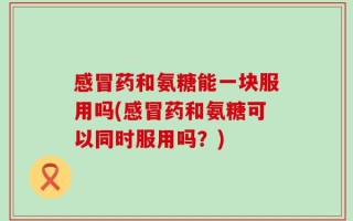 感冒药和氨糖能一块服用吗(感冒药和氨糖可以同时服用吗？)